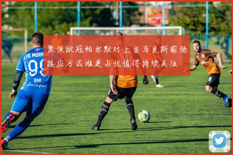聚焦欧冠帕尔默对上吉马良斯前场接应方式谁更占优值得持续关注