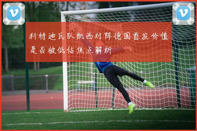 科特迪瓦队凯西对阵德国首发价值是否被低估焦点解析