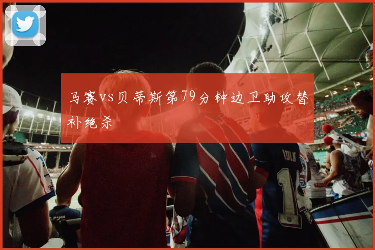 马赛vs贝蒂斯第79分钟边卫助攻替补绝杀