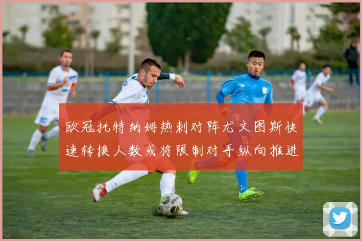欧冠托特纳姆热刺对阵尤文图斯快速转换人数或将限制对手纵向推进