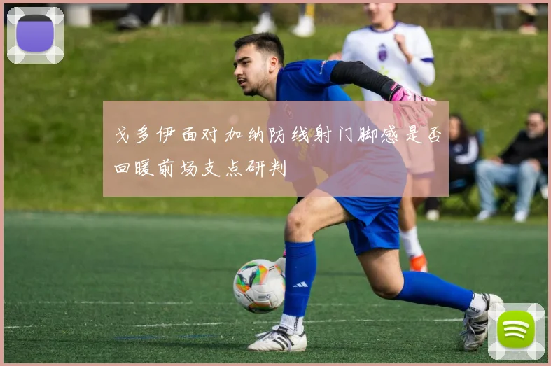 戈多伊面对加纳防线射门脚感是否回暖前场支点研判