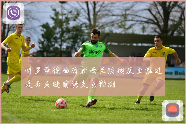 特罗萨德面对新西兰防线反击推进是否关键前场支点预测