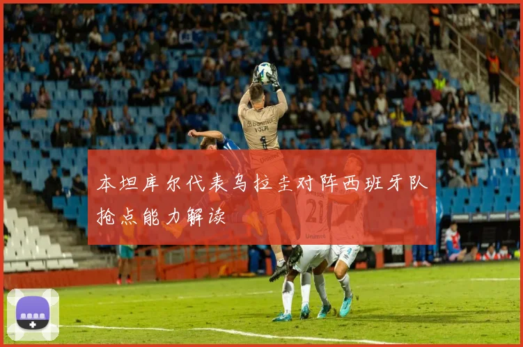 本坦库尔代表乌拉圭对阵西班牙队抢点能力解读