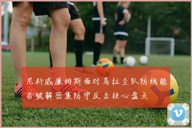 尼科威廉姆斯面对乌拉圭队防线能否破解密集防守反击核心盘点