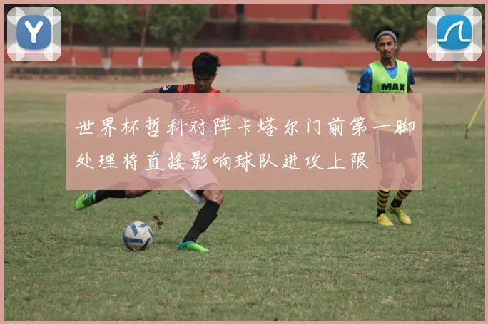 世界杯哲科对阵卡塔尔门前第一脚处理将直接影响球队进攻上限