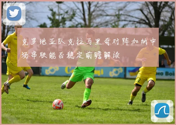 克罗地亚队克拉马里奇对阵加纳中场串联能否稳定前瞻解读