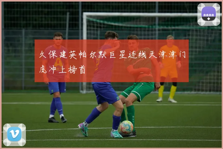 久保建英帕尔默巨星连线天津津门虎冲上榜首