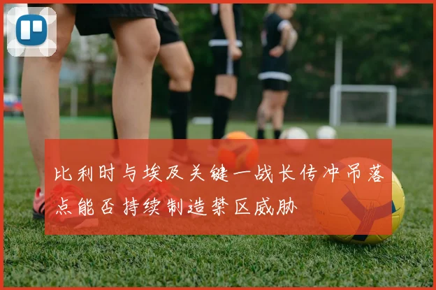 比利时与埃及关键一战长传冲吊落点能否持续制造禁区威胁