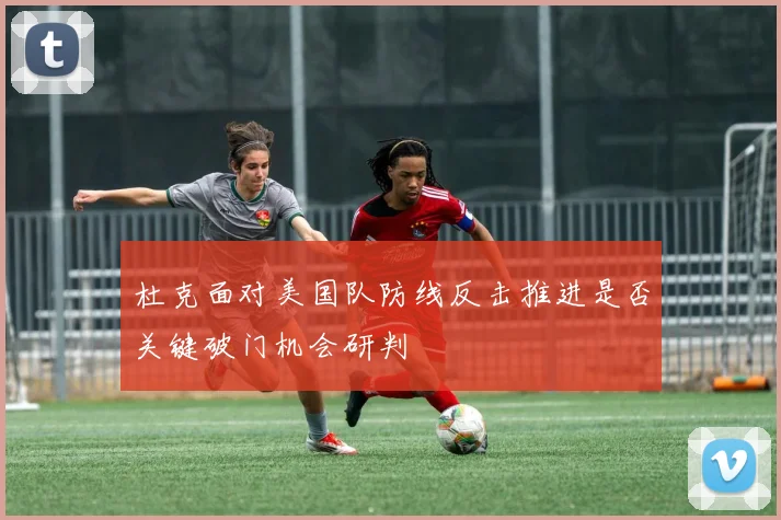 杜克面对美国队防线反击推进是否关键破门机会研判
