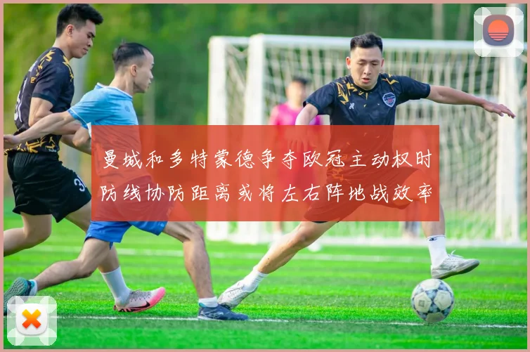 曼城和多特蒙德争夺欧冠主动权时防线协防距离或将左右阵地战效率