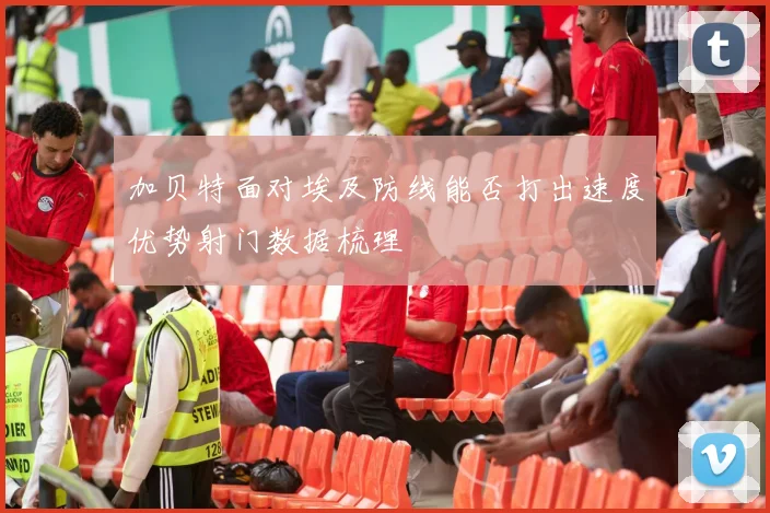 加贝特面对埃及防线能否打出速度优势射门数据梳理