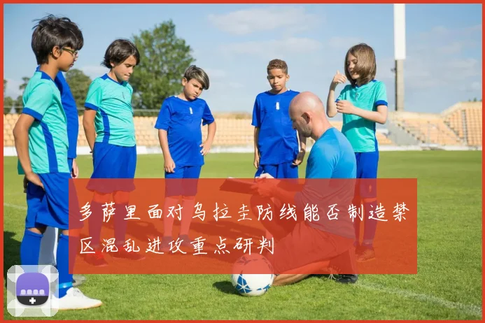 多萨里面对乌拉圭防线能否制造禁区混乱进攻重点研判