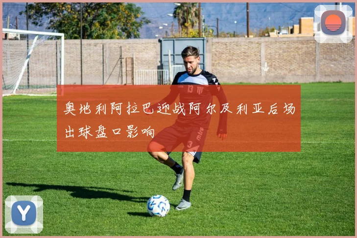 奥地利阿拉巴迎战阿尔及利亚后场出球盘口影响