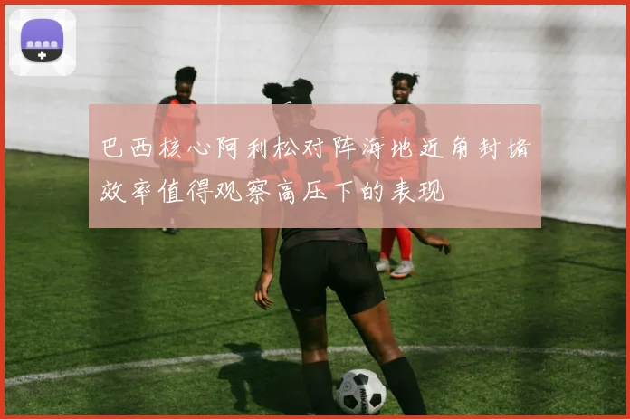 巴西核心阿利松对阵海地近角封堵效率值得观察高压下的表现