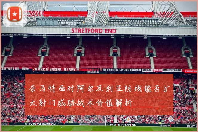 奈马特面对阿尔及利亚防线能否扩大射门威胁战术价值解析