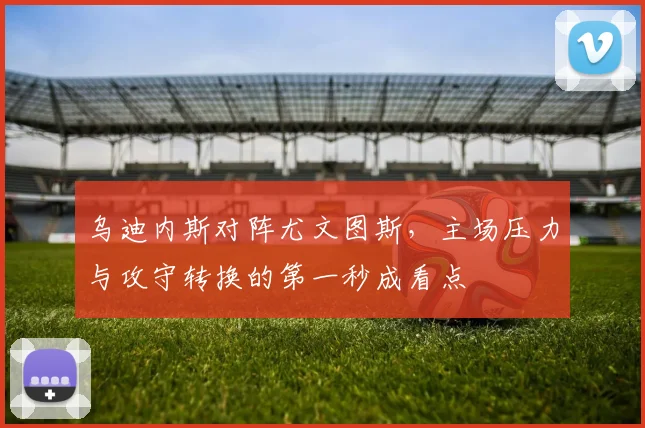 乌迪内斯对阵尤文图斯，主场压力与攻守转换的第一秒成看点