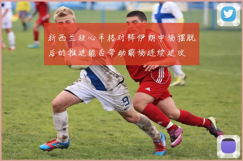 新西兰核心辛格对阵伊朗中场摆脱后的推进能否带动前场连续进攻