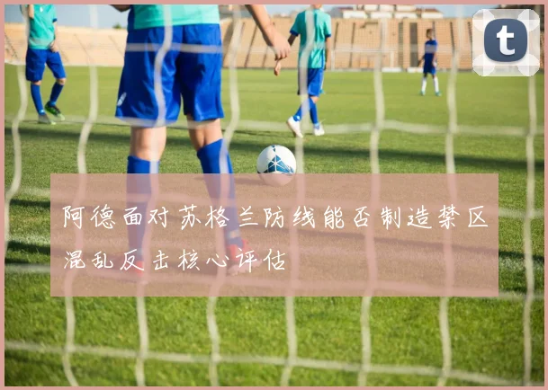 阿德面对苏格兰防线能否制造禁区混乱反击核心评估
