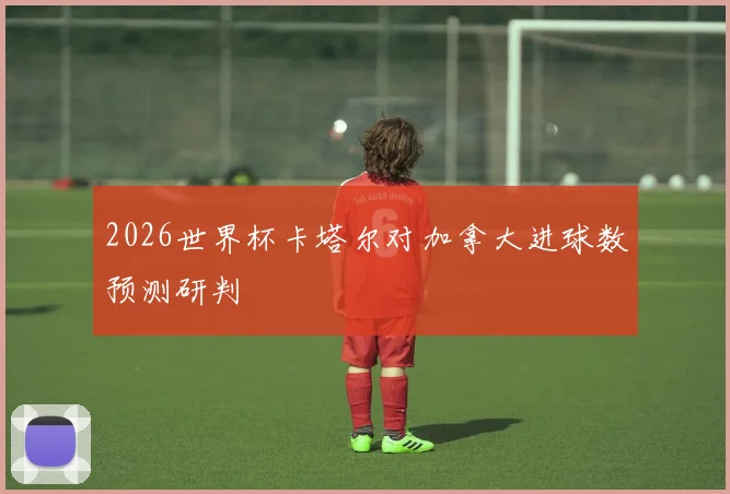 2026世界杯卡塔尔对加拿大进球数预测研判