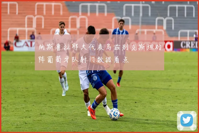 纳斯鲁拉耶夫代表乌兹别克斯坦对阵葡萄牙队射门数据看点